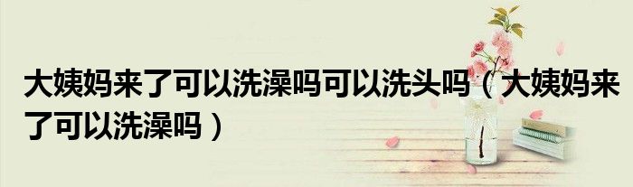 大姨妈来了可以洗澡吗可以洗头吗（大姨妈来了可以洗澡吗）