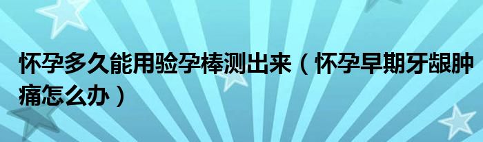 怀孕多久能用验孕棒测出来（怀孕早期牙龈肿痛怎么办）