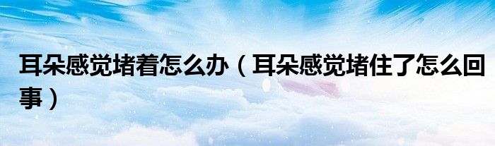 耳朵感觉堵着怎么办（耳朵感觉堵住了怎么回事）
