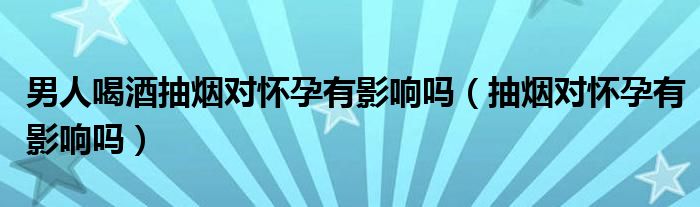 男人喝酒抽烟对怀孕有影响吗（抽烟对怀孕有影响吗）