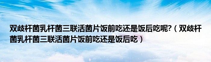 双歧杆菌乳杆菌三联活菌片饭前吃还是饭后吃呢?（双歧杆菌乳杆菌三联活菌片饭前吃还是饭后吃）