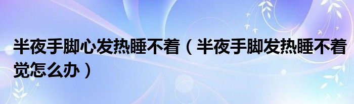 半夜手脚心发热睡不着（半夜手脚发热睡不着觉怎么办）