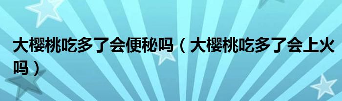 大樱桃吃多了会便秘吗（大樱桃吃多了会上火吗）