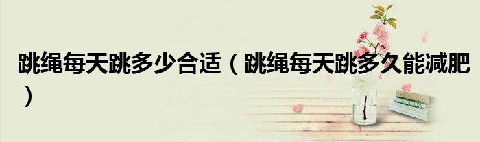 跳绳每天跳多少合适（跳绳每天跳多久能减肥）