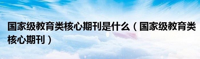 国家级教育类核心期刊是什么（国家级教育类核心期刊）