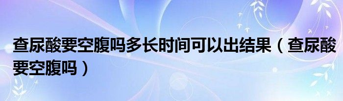查尿酸要空腹吗多长时间可以出结果（查尿酸要空腹吗）