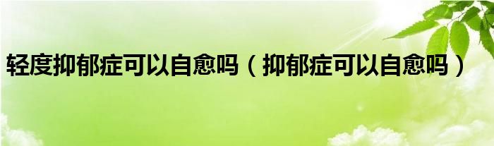 轻度抑郁症可以自愈吗（抑郁症可以自愈吗）