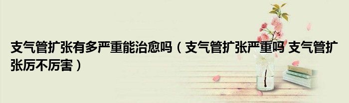 支气管扩张有多严重能治愈吗（支气管扩张严重吗 支气管扩张厉不厉害）