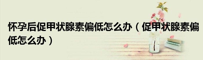 怀孕后促甲状腺素偏低怎么办（促甲状腺素偏低怎么办）