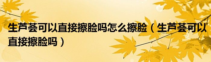生芦荟可以直接擦脸吗怎么擦脸（生芦荟可以直接擦脸吗）