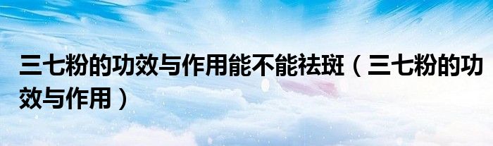 三七粉的功效与作用能不能祛斑（三七粉的功效与作用）