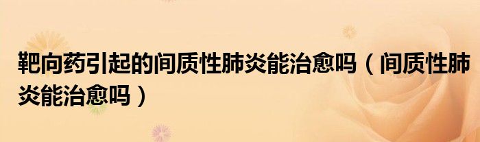 靶向药引起的间质性肺炎能治愈吗（间质性肺炎能治愈吗）