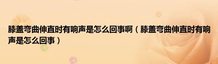 膝盖弯曲伸直时有响声是怎么回事啊（膝盖弯曲伸直时有响声是怎么回事）