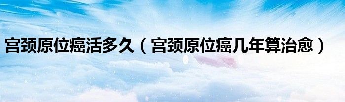 宫颈原位癌活多久（宫颈原位癌几年算治愈）