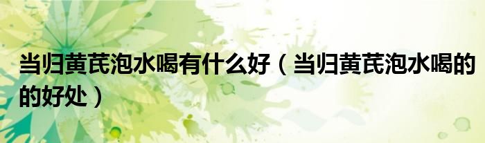 当归黄芪泡水喝有什么好（当归黄芪泡水喝的的好处）
