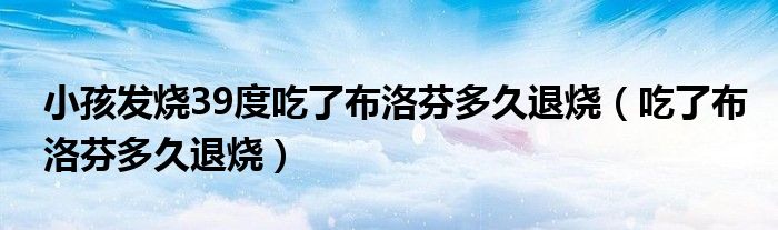 小孩发烧39度吃了布洛芬多久退烧（吃了布洛芬多久退烧）