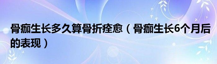 骨痂生长多久算骨折痊愈（骨痂生长6个月后的表现）