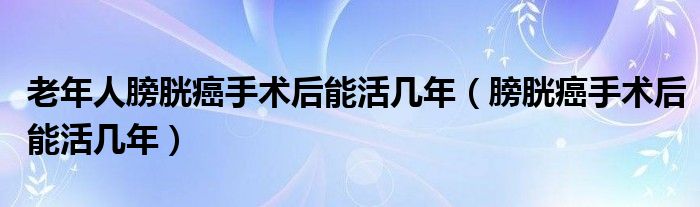 老年人膀胱癌手术后能活几年（膀胱癌手术后能活几年）