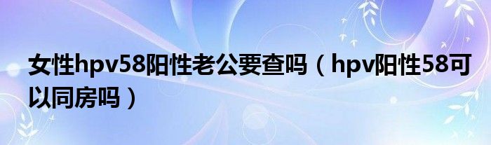 女性hpv58阳性老公要查吗（hpv阳性58可以同房吗）