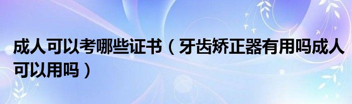 成人可以考哪些证书（牙齿矫正器有用吗成人可以用吗）