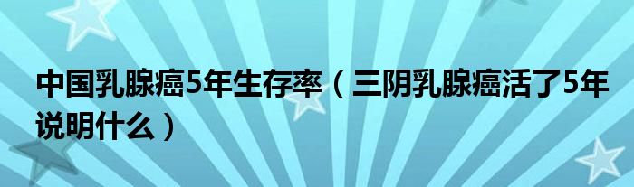 中国乳腺癌5年生存率（三阴乳腺癌活了5年说明什么）