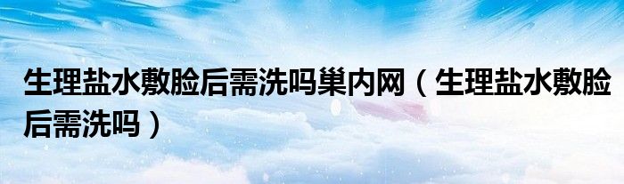 生理盐水敷脸后需洗吗巢内网（生理盐水敷脸后需洗吗）