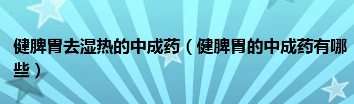 健脾胃去湿热的中成药（健脾胃的中成药有哪些）