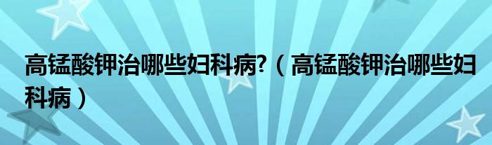 高锰酸钾治哪些妇科病?（高锰酸钾治哪些妇科病）