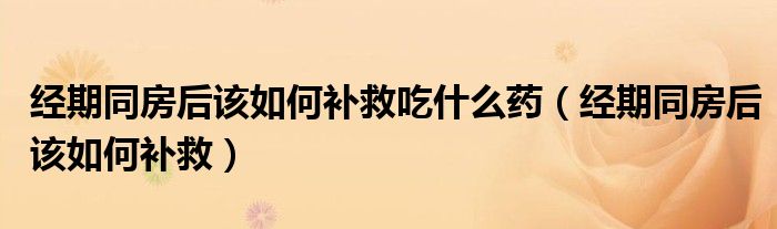 经期同房后该如何补救吃什么药（经期同房后该如何补救）