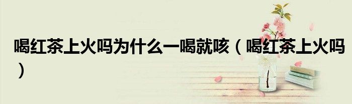喝红茶上火吗为什么一喝就咳（喝红茶上火吗）