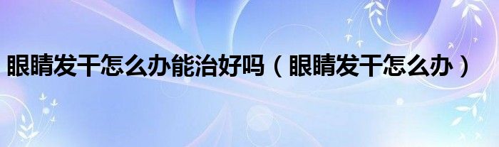 眼睛发干怎么办能治好吗（眼睛发干怎么办）