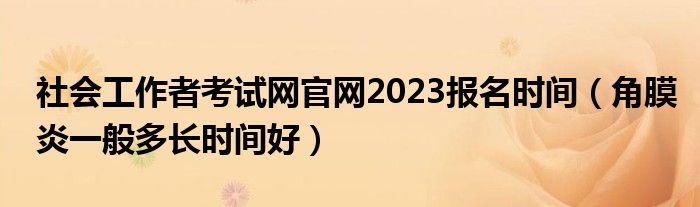 社会工作者考试网官网2023报名时间（角膜炎一般多长时间好）