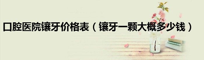 口腔医院镶牙价格表（镶牙一颗大概多少钱）