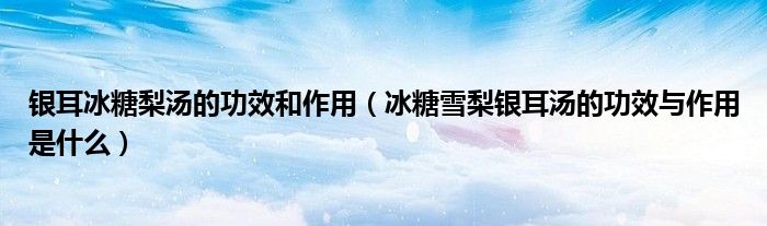 银耳冰糖梨汤的功效和作用（冰糖雪梨银耳汤的功效与作用是什么）