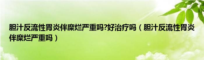 胆汁反流性胃炎伴糜烂严重吗?好治疗吗（胆汁反流性胃炎伴糜烂严重吗）