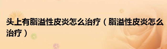 头上有脂溢性皮炎怎么治疗（脂溢性皮炎怎么治疗）