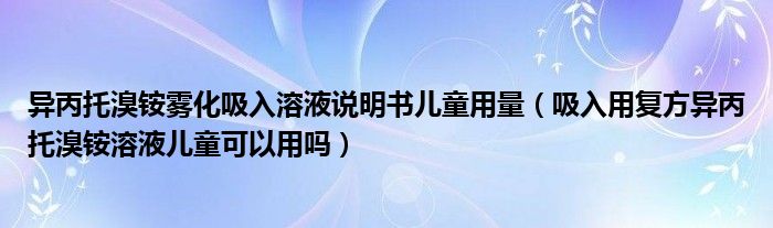 异丙托溴铵雾化吸入溶液说明书儿童用量（吸入用复方异丙托溴铵溶液儿童可以用吗）