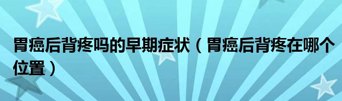 胃癌后背疼吗的早期症状（胃癌后背疼在哪个位置）