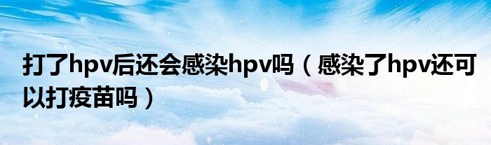 打了hpv后还会感染hpv吗(感染了hpv还可以打疫苗吗)