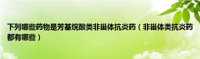 下列哪些药物是芳基烷酸类非甾体抗炎药（非甾体类抗炎药都有哪些）