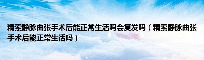 精索静脉曲张手术后能正常生活吗会复发吗（精索静脉曲张手术后能正常生活吗）