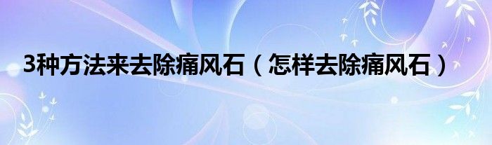 3种方法来去除痛风石（怎样去除痛风石）