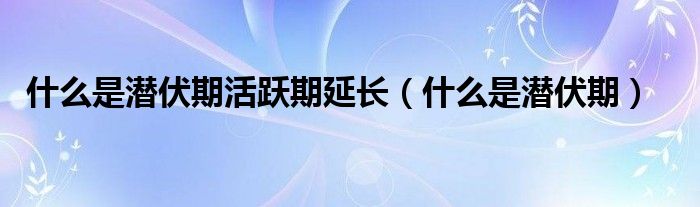 什么是潜伏期活跃期延长（什么是潜伏期）