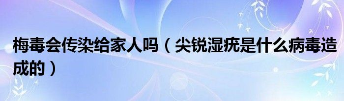 梅毒会传染给家人吗（尖锐湿疣是什么病毒造成的）