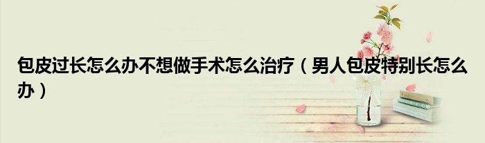 包皮过长怎么办不想做手术怎么治疗（男人包皮特别长怎么办）