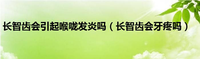 长智齿会引起喉咙发炎吗（长智齿会牙疼吗）