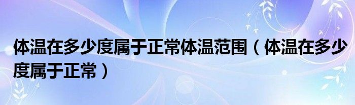 体温在多少度属于正常体温范围（体温在多少度属于正常）