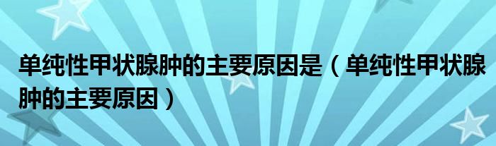 单纯性甲状腺肿的主要原因是（单纯性甲状腺肿的主要原因）