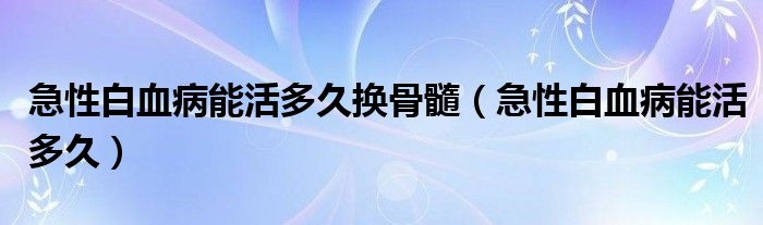 急性白血病能活多久换骨髓（急性白血病能活多久）