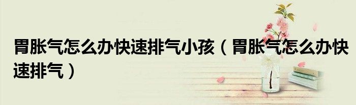 胃胀气怎么办快速排气小孩（胃胀气怎么办快速排气）